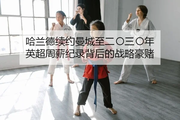哈兰德续约曼城至二〇三〇年 英超周薪纪录背后的战略豪赌