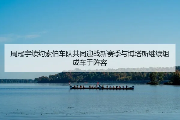 周冠宇续约索伯车队共同迎战新赛季与博塔斯继续组成车手阵容